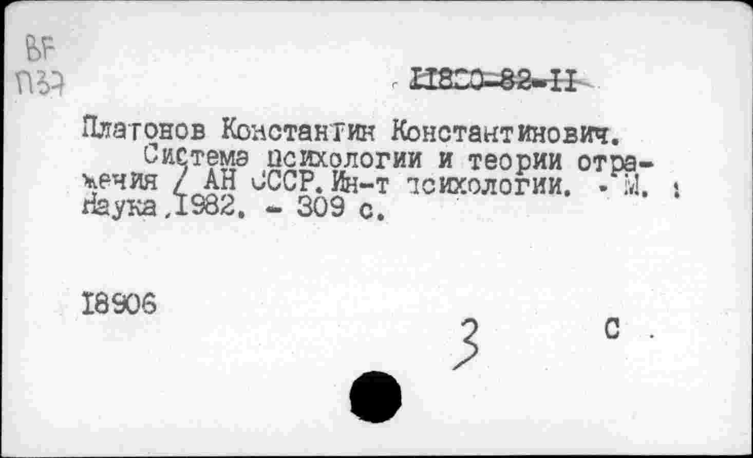 ﻿ГШ	г 11830-82-11
Платонов Константин Константинович.
Система психологии и теории отражения / АН СССР. Ин-т психологии. » Ы. : Наука,1982, - 309 с.
18908
С